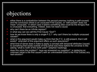 objections either there is a contradiction between the second premise (nothing is self-caused) and the conclusion (there is an uncaused First Cause), or “self-caused” does not mean “uncaused,” in which case it seems something else could be the thing(s) that is uncaused, that everything, indeed, does not need a cause why can’t there be an infinite regress? in what way can we call this First Cause “God”? how do we know there is only a single F.C.?  why can’t there be multiple uncaused causes? what in this argument would make us think that the F.C. is still present, that it still exists?  what part of this argument offers us such assurance?  what kind of sense does it make to apply a concept with temporal attributes (cause) to something that exists outside of time (what was there before the universe is like asking “what is north of the north pole?” [stephen hawking]) does this solve the problem?  have we answered our question?  is replacing an  unknown  (what is the first cause?) with an  unknowable  (God is the First Cause) any real solution? 