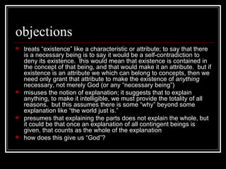 objections treats “existence” like a characteristic or attribute; to say that there is a necessary being is to say it would be a self-contradiction to deny its existence.  this would mean that existence is contained in the concept of that being, and that would make it an attribute.  but if existence is an attribute we which can belong to concepts, then we need only grant that attribute to make the existence of  anything  necessary, not merely God (or any “necessary being”) misuses the notion of explanation; it suggests that to explain anything, to make it intelligible, we must provide the totality of all reasons.  but this assumes there is some “why” beyond some explanation like “the world just is.” presumes that explaining the parts does not explain the whole, but it could be that once an explanation of all contingent beings is given, that counts as the whole of the explanation how does this give us “God”? 