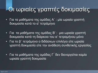 Οι ωριαίες γραπτές δοκιμασίες
• Για τα μαθήματα της ομάδας Α΄ : μία ωριαία γραπτή
δοκιμασία κατά το α’ τετράμηνο
• Για τα μαθήματα της ομάδας Β’ : μια ωριαία γραπτή
δοκιμασία κατά τη διάρκεια του α’ τετραμήνου μόνο
• Για το β΄ τετράμηνο ο διδάσκων επιλέγει είτε ωριαία
γραπτή δοκιμασία είτε την ανάθεση συνθετικής εργασίας
• Για τα μαθήματα της ομάδας Γ ́ δεν διενεργείται καμία
ωριαία γραπτή δοκιμασία
 