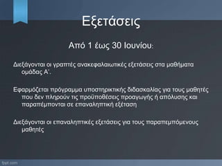 Εξετάσεις
Από 1 έως 30 Ιουνίου:
Διεξάγονται οι γραπτές ανακεφαλαιωτικές εξετάσεις στα μαθήματα
ομάδας Α’.
Εφαρμόζεται πρόγραμμα υποστηρικτικής διδασκαλίας για τους μαθητές
που δεν πληρούν τις προϋποθέσεις προαγωγής ή απόλυσης και
παραπέμπονται σε επαναληπτική εξέταση
Διεξάγονται οι επαναληπτικές εξετάσεις για τους παραπεμπόμενους
μαθητές
 