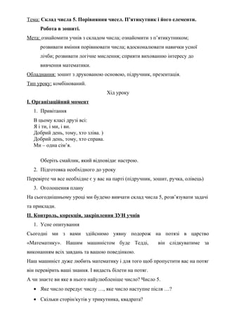 Тема: Склад числа 5. Порівняння чисел. П’ятикутник і його елементи.
Робота в зошиті.
Мета: ознайомити учнів з складом числа; ознайомити з п’ятикутником;
розвивати вміння порівнювати числа; вдосконалювати навички усної
лічби; розвивати логічне мислення; сприяти вихованню інтересу до
вивчення математики.
Обладнання: зошит з друкованою основою, підручник, презентація.
Тип уроку: комбінований.
Хід уроку
І. Організаційний момент
1. Привітання
В цьому класі друзі всі:
Я і ти, і ми, і ви.
Добрий день, тому, хто зліва. )
Добрий день, тому, хто справа.
Ми – одна сім’я.
Оберіть смайлик, який відповідає настрою.
2. Підготовка необхідного до уроку
Перевірте чи все необхідне є у вас на парті (підручник, зошит, ручка, олівець)
3. Оголошення плану
На сьогоднішньому уроці ми будемо вивчати склад числа 5, розв’язувати задачі
та приклади.
ІІ. Контроль, корекція, закріплення ЗУН учнів
1. Усне опитування
Сьогодні ми з вами здійснимо уявну подорож на потязі в царство
«Математику». Нашим машиністом буде Тедді, він слідкуватиме за
виконанням всіх завдань та вашою поведінкою.
Наш машиніст дуже любить математику і для того щоб пропустити вас на потяг
він перевірить ваші знання. І видасть білети на потяг.
А чи знаєте ви яке в нього найулюбленіше число? Число 5.
• Яке число передує числу …, яке число наступне після …?
• Скільки сторін/кутів у трикутника, квадрата?
 