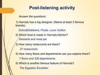 Post-listening activity
Answer the questions:
1) Harrods has a big designer: (Name at least 3 famous
brands).
Dolce&Gabbana, Prada, Louis Vuitton
2) Which food is made in Harrods kitchen?
Desserts and meat pie
3) How many restaurants are there?
27 restaurants
4) How many floors and departments can you explore there?
7 floors and 330 departments
5) Which is another famous feature of Harrods?
The Egyptian Escalator
 