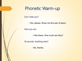 Phonetic Warm-up
- Can I help you?
- Yes, please. Show me this pair of jeans.
- Here you are.
- I like these. How much are they?
- 35 pounds. Anything else?
- No, thanks.
 
