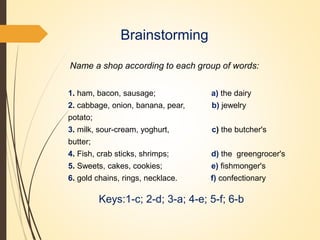 Brainstorming
Name a shop according to each group of words:
1. ham, bacon, sausage; a) the dairy
2. cabbage, onion, banana, pear, b) jewelry
potato;
3. milk, sour-cream, yoghurt, c) the butcher's
butter;
4. Fish, crab sticks, shrimps; d) the greengrocer's
5. Sweets, cakes, cookies; e) fishmonger's
6. gold chains, rings, necklace. f) confectionary
Keys:1-c; 2-d; 3-a; 4-e; 5-f; 6-b
 