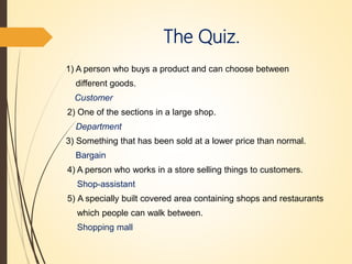 The Quiz.
1) A person who buys a product and can choose between
different goods.
Customer
2) One of the sections in a large shop.
Department
3) Something that has been sold at a lower price than normal.
Bargain
4) A person who works in a store selling things to customers.
Shop-assistant
5) A specially built covered area containing shops and restaurants
which people can walk between.
Shopping mall
 