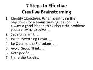 7 Steps to Effective
Creative Brainstorming
1. Identify Objectives. When identifying the
objectives for a brainstorming session, it is
always a good idea to think about the problems
you are trying to solve. ...
2. Set a time limit. ...
3. Write Everything Down. ...
4. Be Open to the Ridiculous. ...
5. Avoid Group Think. ...
6. Get Specific. ...
7. Share the Results.
 