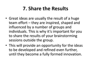 7. Share the Results
• Great ideas are usually the result of a huge
team effort – they are inspired, shaped and
influenced by a number of groups and
individuals. This is why it’s important for you
to share the results of your brainstorming
sessions outside the group.
• This will provide an opportunity for the ideas
to be developed and refined even further,
until they become a fully formed innovation.
 