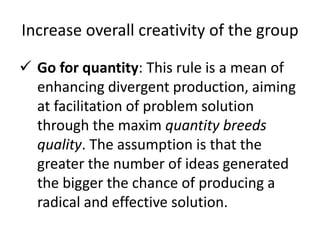 Increase overall creativity of the group
 Go for quantity: This rule is a mean of
enhancing divergent production, aiming
at facilitation of problem solution
through the maxim quantity breeds
quality. The assumption is that the
greater the number of ideas generated
the bigger the chance of producing a
radical and effective solution.
 