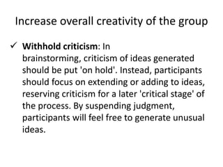 Increase overall creativity of the group
 Withhold criticism: In
brainstorming, criticism of ideas generated
should be put 'on hold'. Instead, participants
should focus on extending or adding to ideas,
reserving criticism for a later 'critical stage' of
the process. By suspending judgment,
participants will feel free to generate unusual
ideas.
 