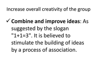 Increase overall creativity of the group
Combine and improve ideas: As
suggested by the slogan
"1+1=3". It is believed to
stimulate the building of ideas
by a process of association.
 