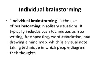 Individual brainstorming
• "Individual brainstorming" is the use
of brainstorming in solitary situations. It
typically includes such techniques as free
writing, free speaking, word association, and
drawing a mind map, which is a visual note
taking technique in which people diagram
their thoughts.
 