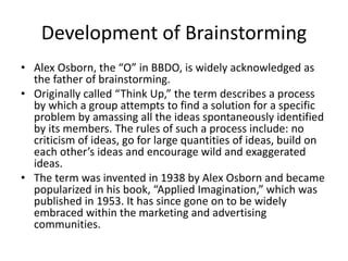 Development of Brainstorming
• Alex Osborn, the “O” in BBDO, is widely acknowledged as
the father of brainstorming.
• Originally called “Think Up,” the term describes a process
by which a group attempts to find a solution for a specific
problem by amassing all the ideas spontaneously identified
by its members. The rules of such a process include: no
criticism of ideas, go for large quantities of ideas, build on
each other’s ideas and encourage wild and exaggerated
ideas.
• The term was invented in 1938 by Alex Osborn and became
popularized in his book, “Applied Imagination,” which was
published in 1953. It has since gone on to be widely
embraced within the marketing and advertising
communities.
 