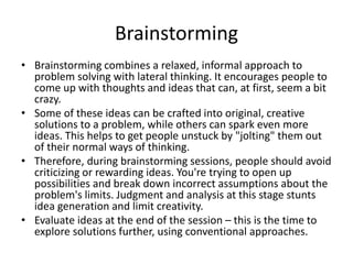 Brainstorming
• Brainstorming combines a relaxed, informal approach to
problem solving with lateral thinking. It encourages people to
come up with thoughts and ideas that can, at first, seem a bit
crazy.
• Some of these ideas can be crafted into original, creative
solutions to a problem, while others can spark even more
ideas. This helps to get people unstuck by "jolting" them out
of their normal ways of thinking.
• Therefore, during brainstorming sessions, people should avoid
criticizing or rewarding ideas. You're trying to open up
possibilities and break down incorrect assumptions about the
problem's limits. Judgment and analysis at this stage stunts
idea generation and limit creativity.
• Evaluate ideas at the end of the session – this is the time to
explore solutions further, using conventional approaches.
 