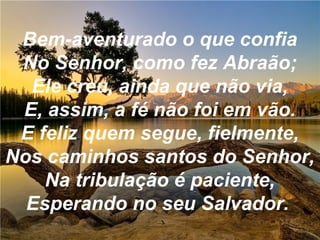 Bem-aventurado o que confia
No Senhor, como fez Abraão;
Ele creu, ainda que não via,
E, assim, a fé não foi em vão.
E feliz quem segue, fielmente,
Nos caminhos santos do Senhor,
Na tribulação é paciente,
Esperando no seu Salvador.
 