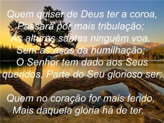 Quem quiser de Deus ter a coroa,
Passará por mais tribulação;
Às alturas santas ninguém voa,
Sem as asas da humilhação;
O Senhor tem dado aos Seus
queridos, Parte do Seu glorioso ser;
Quem no coração for mais ferido,
Mais daquela glória há de ter.
 