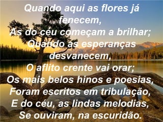 Quando aqui as flores já
fenecem,
As do céu começam a brilhar;
Quando as esperanças
desvanecem,
O aflito crente vai orar;
Os mais belos hinos e poesias,
Foram escritos em tribulação,
E do céu, as lindas melodias,
Se ouviram, na escuridão.
 