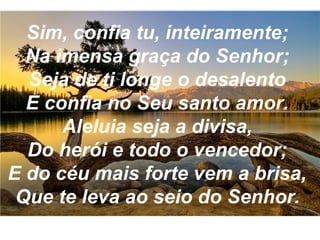 Sim, confia tu, inteiramente;
Na imensa graça do Senhor;
Seja de ti longe o desalento
E confia no Seu santo amor.
Aleluia seja a divisa,
Do herói e todo o vencedor;
E do céu mais forte vem a brisa,
Que te leva ao seio do Senhor.
 