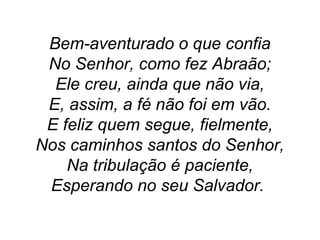 Bem-aventurado o que confia
No Senhor, como fez Abraão;
Ele creu, ainda que não via,
E, assim, a fé não foi em vão.
E feliz quem segue, fielmente,
Nos caminhos santos do Senhor,
Na tribulação é paciente,
Esperando no seu Salvador.
 