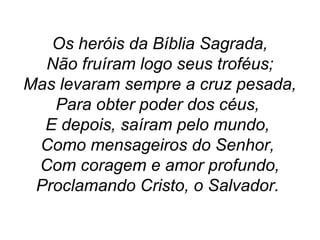 Os heróis da Bíblia Sagrada,
Não fruíram logo seus troféus;
Mas levaram sempre a cruz pesada,
Para obter poder dos céus,
E depois, saíram pelo mundo,
Como mensageiros do Senhor,
Com coragem e amor profundo,
Proclamando Cristo, o Salvador.
 