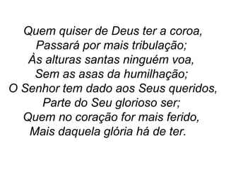 Quem quiser de Deus ter a coroa,
Passará por mais tribulação;
Às alturas santas ninguém voa,
Sem as asas da humilhação;
O Senhor tem dado aos Seus queridos,
Parte do Seu glorioso ser;
Quem no coração for mais ferido,
Mais daquela glória há de ter.
 