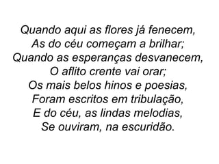Quando aqui as flores já fenecem,
As do céu começam a brilhar;
Quando as esperanças desvanecem,
O aflito crente vai orar;
Os mais belos hinos e poesias,
Foram escritos em tribulação,
E do céu, as lindas melodias,
Se ouviram, na escuridão.
 