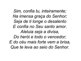 Sim, confia tu, inteiramente;
Na imensa graça do Senhor;
Seja de ti longe o desalento
E confia no Seu santo amor.
Aleluia seja a divisa,
Do herói e todo o vencedor;
E do céu mais forte vem a brisa,
Que te leva ao seio do Senhor.
 