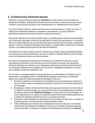 El arte del crowdsourcing




2. Crowdsourcing: Elementos básicos
El término crowdsourcing fue acuñado por Jeff Howe en el año 2006 en la revista Wired. Su
significado etimológico, separando los dos términos que lo forman, crowd (que se traduce como
multitud) y sourcing (que se traduce como abastecimiento), es ―abastecimiento de la multitud‖.

A la hora de definir el término, Howe argumenta que el crowdsourcing es ―el hecho de coger un
trabajo que normalmente realizaba un empleado y externalizarlo a un grupo indefinido y
generalmente grande de personas mediante una llamada abierta‖[1].

Obviamente, este término, tal como lo define Howe, es posible gracias a Internet y las tecnologías
de la información asociadas. Antes de la era de Internet, el hecho de que hubiera en un momento
dado una multitud dependía de la proximidad física de las personas que la formaban. Actualmente,
gracias a Internet y al resto de tecnologías relacionadas, es relativamente sencillo tener multitudes
virtuales, cuya distancia física puede ser de miles de kilómetros.

De la definición de Howe, podemos extraer 4 elementos principales cuyas peculiaridades perfilan
el crowdsourcing: el grupo de individuos, las tarea a realizar, la llamada abierta y el hecho de que
exista una empresa que sea la que inicia el proceso.

En cuanto a los participantes de este tipo de iniciativas, por indefinido se entiende un grupo
heterogéneo de individuos, de tal manera que su conocimiento sea variado, que sea grande,
donde los individuos son anónimos y son contactados públicamente a través de Internet. Dentro
de este grupo indefinido entraría cualquier tipo de persona: trabajadores, estudiantes, amas de
casa, jubilados, científicos, empresarios, etc.

Por otro lado, es importante saber en que tipo de tareas se puede aplicar el Crowdsourcing. En
este sentido, el investigador Daren C. Brabham[2] ha realizado una taxonomía, obviamente
abierta, que recoge los 4 tipos principales de actividades. Estas son:
  1. Encontrar y gestionar conocimiento. El conocimiento que una empresa busca existe en la
       red, por lo tanto existe la necesidad de encontrarlo y reunirlo de una manera coherente en
       un único lugar.
  2. Búsqueda por difusión. En este sentido existe una respuesta correcta y el conocimiento de
       un experto o conjunto de ellos, que se encuentran en la red, es necesario para conocerla.
       Un ejemplo claro es el de GoldCorp Challenge, en el que como ya se ha comentado, se
       puso a disposición de un conjunto de expertos de fuera de la empresa datos geofísicos con
       el objetivo de identificar depósitos de oro en una porción de terreno.
  3. Producción creativa basada en la aprobación de los individuos. En este caso, no existe una
       respuesta correcta, sino que esta es la que los usuarios quieran.
  4. Tareas distribuidas que requieren de la inteligencia humana. En este caso, se necesitan
       realizar tareas que requieren la inteligencia humana con el objetivo de procesar grandes
       conjuntos de datos. Un ejemplo son algunas de las tareas que se proponen en Amazom
                                                                                                   12
 