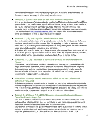 El arte del crowdsourcing


    producto desarrollado de forma horizontal y organizada. En cuanto a la creatividad, se
    destaca el soporte que supone la tecnología para la misma.

●    Rheingold, H. (2003). Smart mobs: the next social revolution. Basic Books.
    Uno de los términos acuñados por el autor es el de las Multitudes inteligentes (Smart Mobs)
    que se define como una forma de organización social que nace y se estructura a través de
    las TIC. El autor es conocido por haber acuñado el término Virtual Community y se
    encuadra como un optimista respecto a las consecuencias sociales de estas comunidades.
    Con el mismo título http://www.smartmobs.com/, una página web profundiza sobre los
    temas planteados en el libro: la siguiente revolución social.

●    Anderson, C. (s.d.). The Long Tail. Gramedia Pustaka Utama
    Este texto describe la teoría de la larga cola, basada en la ley de distribuciones de Pareto,
    mediante la cual describe determinados tipos de negocio y modelos económicos tales
    como Amazon, donde un gran número de productos, aunque tengan un volumen de ventas
    bajas, acumulados pueden producir un gran beneficio.
    Aplicado a la innovación, se ve como históricamente estaba concentrada en la parte alta de
    la curva (las grandes organizaciones), aunque ahora se ha ido desplazando a la parte baja,
    a la mirada de fuentes potenciales de creatividad que ofrece el mundo de hoy.

●   Surowiecki, J. (2005). The wisdom of crowds: why the many are smarter than the few.
    Abacus.
    En este texto se defiende que las decisiones colectivas son mejores que las individuales:
    mejor resolución de problemas, incluso previsión. Para sumar inteligencias en un grupo
    deben existir una serie de características: independencia de criterio, un alto grado de
    descentralización, existencia de un mecanismo de inclusión de las ideas y que se de
    conocimiento + cooperación+ coordinación.

●   What is Web 2.0 Design Patterns and Business Models for the Next Generation of
    Software, O‘Reilly, 2005
    O‘Reilly argumenta que Internet facilita la creación de una red de colaboración potenciada
    cuantas más personas la utilicen. Esta arquitectura se construye alrededor de las personas
    y no de la tecnología, por lo que las plataformas para la circulación de datos y conocimiento
    son herramientas que permiten compartir y que se produzcan interacciones.

●    Tapscott, D., & Williams, A. D. (2010). Wikinomics: How Mass Collaboration Changes
     Everything. Penguin Group USA.
    Este libro se basa en una investigación acerca de como se desarrollan conceptos como
    participación y colaboración on-line. Los individuos, la gran masa, está alcanzando un rol
    importante en la evolución y desarrollo de la economía mundial.
    Se presentan ejemplos en los que distintas empresas ―abren sus puertas‖ y entran a formar
    parte de una red más amplia que incluye usuarios, competidores, proveedores, etc.: el
    mapa del genoma humano, el caso de Goldcorp, o los de Microsoft, Sun o Linux.

                                                                                                15
 