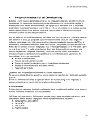 El arte del crowdsourcing




4.     Perspectiva empresarial del Crowdsourcing
Estamos en una situación complicada, en la que los enfoques tradicionales se están mostrando
insuficientes. No paramos de escuchar indignadas soflamas sobre la necesidad de cambiar el
modelo productivo, de una apuesta decidida y sin tapujos por la innovación o de la necesidad
endémica de nuestras compañías de invertir más en I+D.... y sin embargo, en la realidad que nos
atenaza es complicado poder levantar los ojos de nuestros tableros de mando corporativos
mientras luchamos con denuedo por sobrevivir.

Aun así, todas las necesidades anteriores son reales, y no hay que caer en la corteza de miras de
sólo pelear en el ahora, ya que puede suponer hipotecar nuestro futuro, no sólo a largo sino
incluso a medio plazo... con éste escenario, cómo nos podemos plantear innovar más? Pues la
respuesta es precisamente innovando sobre cómo innovar... los grandes principios establecidos
hablan de una serie de requisitos complejos y muy costosos para apostar por la innovación... pero
no es la única forma. Y si pudieramos disponer de un área de innovación compuesta de una
multitud de personas, inteligente, productiva y conectada un coste mucho más contenido? El
crowdsourcing es una de las soluciones posibles a la necesidad estructural y perentoria de
innovación en la empresa, permitiendo:
    ● Acceder a talento externo
    ● Reducir los costes de la innovación
    ● Conseguir resultados más rápido que con los enfoques tradicionales
    ● Acceder a conocimiento lejos de nuestro entorno
    ● Pagar sólo por el éxito

¿Estamos ante una panacea? Obviamente no, existen limitaciones
No es nuevo. Web 2.0 lo único que ofrece es una plataforma mas eficiente y distribuida, escalable
y global
Existe una íntima relación entre la explosión del uso del crowdsourcing en los negocios y la
pujanza, adopción y uso masivo de Internet y los medios sociales.

4.1 Escenarios
Existen diversos escenarios donde el crowdsourcing es de inmediata aplicabilidad, y que tienen un
número importante de casos de éxito documentados:

Jeff Howe, padre del termino, define cuatro grandes categorías de escenarios, que en mor de la
comprensión hemos decidido segregar en base a la problemática que resuelven:
    1. INTELIGENCIA COLECTIVA
    2. CREACIÓN
    3. VOTACIÓN
    4. FINANCIACIÓN



                                                                                                 20
 
