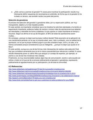 El arte del crowdsourcing


   ●   ¿Sólo vamos a premiar al ganador? A veces para incentivar la participación resulta muy
       interesante definir esquemas de recompensa en pirámide, de forma que si al ganador lo ha
       invitado un tercero, ese también recibe una parte del premio

Selección de ganadores
El proceso de selección del ganador o ganadores debe, por su repercusión pública, ser muy
transparente, objetivo y lo más trazable posible.
En este sentido, es importante considerar que si la iniciativa ha sido bien planteada y ha tenido un
seguimiento importante, podemos hablar de cientos o incluso miles de aportaciones que deberán
ser estudiadas y valoradas de forma cuidadosa, lo que supone un coste importante en tiempo y
recursos. Según se afirma en la Ley de Sturgeon, el 90% de todas las aportaciones serán
inutiles...
Sin embargo, ¿porque no dejar que la propia multitud decida? Este escenario es la aplicación de
una meritocracia perfecta, en la que no importa edad, sexo, raza o profesión, sino la calidad de la
aportación, en la que la propia multitud juzga lo que ella considera mejor. Al fin y al cabo, si la
hemos consultado porque consideramos que es inteligente... ¿porque no dejar que ayude en el
filtro?.
En este sentido, aunque es una de las formas más interesantes de realizar esta selección final,
hay que considerar seriamente que no es lo mismo popularidad que relevancia o calidad: A veces
resulta interesante poner un ultimo filtro que otorgue un consejo de expertos, por ejemplo, el
premio a una de las tres iniciativas más votadas.
Finalmente, es muy recomendable realizar algún tipo de comunicación, evento o acto (puede ser
online o mixto) en el que se de a conocer públicamente al ganador o ganadores, expresando
públicamente el agradecimiento por su participación y la de toda la comunidad.

4.3 Referencias:
http://www.slideshare.net/jwalphenaar/10-tips-for-successful-crowdsourcing
http://www.slideshare.net/rinconmaribel/crowdsourcing-e-innovacin-abierta-4382089
http://www.slideshare.net/searchbistro/harvesting-knowledge-how-to-crowdsource-in-2010
http://www.javiermegias.com/blog/2009/09/crowdsourcing-innovacion-y-la-colaboracion-masiva/
http://gigaom.com/collaboration/18-tasks-you-can-crowdsource/
http://www.bnet.com/article/how-to-get-your-customers-to-solve-problems-for-you/52960




                                                                                                  27
 