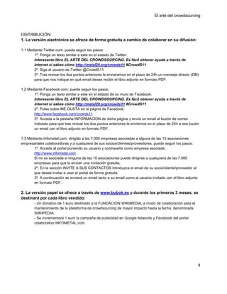 El arte del crowdsourcing



DISTRIBUCIÓN:
1. La versión electrónica se ofrece de forma gratuita a cambio de colaborar en su difusión:

1.1 Mediante Twitter.com: puede seguir los pasos:
       1º. Ponga un texto similar a este en el estado de Twitter:
       Interesante libro EL ARTE DEL CROWDSOURCING. Es fácil obtener ayuda a través de
       Internet si sabes cómo http://metal20.org/crowds11 #CrowdS11
       2º. Siga al usuario de Twitter @CrowdS11
       3º. Tras revisar los dos puntos anteriores le enviaremos en el plazo de 24h un mensaje directo (DM)
       para que nos indique en qué email desea recibir el libro adjunto en formato PDF.

1.2 Mediante Facebook.com: puede seguir los pasos:
       1º. Ponga un texto similar a este en el estado de su muro de Facebook:
       Interesante libro EL ARTE DEL CROWDSOURCING. Es fácil obtener ayuda a través de
       Internet si sabes cómo http://metal20.org/crowds11 #CrowdS11
       2º. Pulse sobre ME GUSTA en la página de Facebook:
       http://www.facebook.com/crowds11
       3º. Acceda a la pestaña INFORMACION de dicha página y envíe un email al buzón de correo
       indicado para que tras revisar los dos puntos anteriores le enviemos en el plazo de 24h a ese buzón
       un email con el libro adjunto en formato PDF.

1.3 Mediante Infometal.com: dirigido a las 7.000 empresas asociadas a alguna de las 10 asociaciones
empresariales colaboradoras y a cualquiera de sus socios/clientes/proveedores, puede seguir los pasos:
       1º. Acceda al portal poniendo su usuario y contraseña como empresa asociada:
       http://www.infometal.com
       Si no es asociada a ninguna de las 10 asociaciones puede dirigirse a cualquiera de las 7.000
       empresas para que le envíen una invitación gratuita.
       2º. En la sección INVITE A SUS CONTACTOS introduzca el email de su socio/cliente/proveedor al
       que desee invitar a usar el portal de forma gratuita.
       3º. A continuación se enviará un email tanto a su email como al usuario invitado con el libro adjunto
       en formato PDF.

2. La versión papel se ofrece a través de www.bubok.es y durante los primeros 3 meses, se
destinará por cada libro vendido:
        - Un donativo de 1 euro destinado a la FUNDACION WIKIMEDIA, a modo de colaboración para el
        mantenimiento de la plataforma de crowdsourcing de mayor impacto hasta la fecha, denominada
        WIKIPEDIA.
        - Se incrementará 1 euro la campaña de publicidad en Google Adwords y Facebook del portal
        colaborativo INFOMETAL.com.




                                                                                                               4
 
