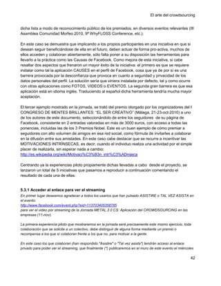 El arte del crowdsourcing


dicha lista a modo de reconocimiento público de los premiados, en diversos eventos relevantes (III
Asamblea Comunidad Morfeo 2010, 9ª WhyFLOSS Conference, etc.).

En este caso se demuestra que implicando a los propios participantes en una iniciativa en que si
desean seguir beneficiándose de ella en el futuro, deben actuar de forma pro-activa, muchos de
ellos acceden y colaboran abiertamente, sólo falta poner a su disposición las herramientas para
llevarlo a la práctica como las Causas de Facebook. Como mejora de esta iniciativa, si cabe
resaltar dos aspectos que frenaron un mayor éxito de la iniciativa: el primero es que se requiere
instalar como tal la aplicación CAUSES en el perfil de Facebook, cosa que ya de por sí es una
barrera provocada por la desconfianza que provoca en cuanto a seguridad y privacidad de los
datos personales del perfil. La solución sería que viniera instalada por defecto, tal y como ocurre
con otras aplicaciones como FOTOS, VIDEOS o EVENTOS. La segunda gran barrera es que esa
aplicación está en idioma inglés. Traduciendo al español dicha herramienta tendría mucha mayor
aceptación.

El tercer ejemplo mostrado en la jornada, se trató del premio otorgado por los organizadores del I
CONGRESO DE MENTES BRILLANTES: ―EL SER CREATIVO‖ (Málaga, 21-23-oct-2010) a uno
de los autores de este documento, seleccionándolo de entre los seguidores de su página de
Facebook, consistente en 2 entradas valoradas en más de 3000 euros, con acceso a todas las
ponencias, incluidas las de los 3 Premios Nobel. Este es un buen ejemplo de cómo premiar a
seguidores con alto volumen de amigos en esa red social, como fórmula de invitarles a colaborar
en la difusión entre sus amistades. En este caso cabe destacar que se recurre a incentivar las
MOTIVACIONES INTRÍNSECAS, es decir, cuando el individuo realiza una actividad por el simple
placer de realizarla, sin esperar nada a cambio:
http://es.wikipedia.org/wiki/Motivaci%C3%B3n_intr%C3%ADnseca

Centrando ya la experiencias piloto propiamente dichas llevadas a cabo desde el proyecto, se
lanzaron un total de 5 iniciativas que pasamos a reproducir a continuación comentando el
resultado de cada una de ellas:


5.3.1 Acceder al enlace para ver el streaming
En primer lugar deseamos agradecer a todos los usarios que han pulsado ASISTIRE o TAL VEZ ASISTA en
el evento:
http://www.facebook.com/event.php?eid=113703405358785
para ver el video por streaming de la Jornada METAL 2.0 CS: Aplicación del CROWDSOURCING en las
empresas (11-nov).

La primera experiencia piloto que mostraremos en la jornada será precisamente este mismo ejercicio, toda
colaboración que se solicite a un colectivo, debe distinguir de alguna forma mediante un premio o
recompensa a los que sí colaboran frente a los que no, para motivar a la gente.

En este caso los que colaboran (han respondido "Asistire" o "Tal vez asista") tendrán acceso al enlace
privado para poder ver el streaming, que finalmente (*) publicaremos en el muro de este evento el miércoles

                                                                                                         42
 