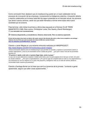 El arte del crowdsourcing



Como conclusión final, destacar que el crowdsourcing puede ser un buen catalizador de los
procesos de innovación de las empresas, incorporando la inteligencia colectiva, innovación abierta
y espíritu colaborativo en la tarea nada fácil de seguir presentes en el mercado actual, los pioneros
que abran nuevos caminos, serán los que están llamados a formar entre todos esta nueva
sociedad que se avecina.

Pata terminar, sólo indicar la primera y última idea expuesta en el famoso CLUE TRAIN
MANIFIESTO (1999, Rick Levine, Christopher Locke, Doc Searls y David Weinberger):
1º. Los mercados son conversaciones.
...
95º. Estamos despertando y conectándonos. Estamos observando. Pero no estamos esperando.

El tren de las pistas (clue train) se detuvo allí cuatro veces al día durante diez años y ellos nunca aceptaron una entrega. -
Veterano de una firma que caía en picado de la lista de 500 de la revista Fortune -
http://es.wikipedia.org/wiki/Manifiesto_Cluetrain


Citando a Javier Megias en una reciente entrevista realizada por MINDPROJECT:
http://www.blogtrw.com/2011/01/entrevista-a-javier-megias/
Tanto la innovación abierta como el crowdsourcing lo que permiten es acceder y explotar el conocimiento externo a
nuestra organización, y esa es una necesidad común a todas las pymes… ¿por qué ir solos? Una de mis proverbios
favoritos es:
“Si quieres ir rápido, anda solo; si quieres llegar lejos, anda en grupo.”
Lo que creo es que deberíamos empezar a hablar entre todos, pero no para quejarse de lo mal que va todo, sino para
ver donde colaborar… ¿Por qué no especializarse? ¿Por qué en lugar de competir todos en todo no nos segmentamos y
nos enfocamos en ser los mejores en un nicho más pequeño y trabajamos más con el resto de actores (desde la
Universidad hasta nuestros proveedores)?


Citando a Santiago Bonet con la frase que cerró su ponencia de la jornada, ―Juntando a gente
apasionada, seguro que salen cosas apasionantes...‖




                                                                                                                                 55
 