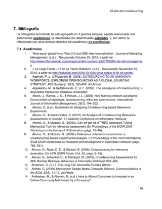El arte del crowdsourcing




7. Bibliografía
 La bibliografía encontrada ha sido agrupada en 3 grandes bloques, aquella relacionada con
 documentos académicos, la relacionada con determinadas entidades y, por último, la
 relacionada con otros ámbitos distintos del académico (no académicos).

  7.1 Académicos
      1.      'New-wave' global firms: Web 2.0 and SME internationalisation - Journal of Marketing
            Management. (s.d.). . Recuperado Octubre 29, 2010, a partir de
            http://www.informaworld.com/smpp/content~content=a921783560~db=all~jumptype=rs
            s
      2.      » La Larga Estela – El fin de Pareto Babalum. (s.d.). . Recuperado Noviembre 10,
            2010, a partir de http://babalum.com/2006/10/12/la-larga-estela-el-fin-de-pareto/
      3.      Ågerfalk, P. J., & Fitzgerald, B. (2008). OUTSOURCING TO AN UNKNOWN
            WORKFORCE: EXPLORING OPENSOURCING AS A GLOBAL SOURCING
            STRATEGY. MIS Quarterly, 32(2), 385-409. doi:Article
      4.      Aigialeidou, M., & Bedrijfskunde, E. U. F. (2007). The emergence of crowdsourcing: a
            descriptive framework. Erasmus Universiteit.
      5.      Albors, J., Ramos, J. C., & Hervas, J. L. (2008). New learning network paradigms:
            Communities of objectives, crowdsourcing, wikis and open source. International
            Journal of Information Management, 28(3), 194–202.
      6.      Alonso, O. (s.d.). Guidelines for Designing Crowdsourcing-based Relevance
            Experiments.
      7.      Alonso, O., & Baeza-Yates, R. (2010). An Analysis of Crowdsourcing Relevance
            Assessments in Spanish. En Spanish Conference on Information Retrieval.
      8.      Alonso, O., & Mizzaro, S. (2009a). Can we get rid of TREC assessors? Using
            Mechanical Turk for relevance assessment. En Proceedings of the SIGIR 2009
            Workshop on the Future of IR Evaluation (págs. 15–16).
      9.      Alonso, O., & Mizzaro, S. (2009b). Relevance criteria for e-commerce: a
            crowdsourcing-based experimental analysis. En Proceedings of the 32nd international
            ACM SIGIR conference on Research and development in information retrieval (págs.
            760–761).
      10.    Alonso, O., Rose, D. E., & Stewart, B. (2008). Crowdsourcing for relevance
            evaluation. En ACM SIGIR Forum (Vol. 42, págs. 9–15).
      11.    Alonso, O., Schenkel, R., & Theobald, M. (2010). Crowdsourcing Assessments for
            XML Ranked Retrieval. Advances in Information Retrieval, 602–606.
      12.    Anderson, C. (s.d.). The Long Tail. Gramedia Pustaka Utama.
      13.    Anthes, G. (2010). Mechanism Design Meets Computer Science. Communications of
            the ACM, 53(8), 11-13. doi:Article
      14.    Antikainen, M., & Ahonen, M. (s.d.). How to Attract Customers to Innovate in an
            Online Community Maintained by a Company?

                                                                                               56
 