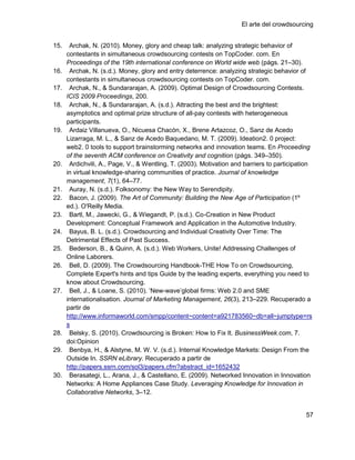 El arte del crowdsourcing


15.    Archak, N. (2010). Money, glory and cheap talk: analyzing strategic behavior of
      contestants in simultaneous crowdsourcing contests on TopCoder. com. En
      Proceedings of the 19th international conference on World wide web (págs. 21–30).
16.    Archak, N. (s.d.). Money, glory and entry deterrence: analyzing strategic behavior of
      contestants in simultaneous crowdsourcing contests on TopCoder. com.
17.    Archak, N., & Sundararajan, A. (2009). Optimal Design of Crowdsourcing Contests.
      ICIS 2009 Proceedings, 200.
18.    Archak, N., & Sundararajan, A. (s.d.). Attracting the best and the brightest:
      asymptotics and optimal prize structure of all-pay contests with heterogeneous
      participants.
19.    Ardaiz Villanueva, O., Nicuesa Chacón, X., Brene Artazcoz, O., Sanz de Acedo
      Lizarraga, M. L., & Sanz de Acedo Baquedano, M. T. (2009). Ideation2. 0 project:
      web2. 0 tools to support brainstorming networks and innovation teams. En Proceeding
      of the seventh ACM conference on Creativity and cognition (págs. 349–350).
20.    Ardichvili, A., Page, V., & Wentling, T. (2003). Motivation and barriers to participation
      in virtual knowledge-sharing communities of practice. Journal of knowledge
      management, 7(1), 64–77.
21.    Auray, N. (s.d.). Folksonomy: the New Way to Serendipity.
22.    Bacon, J. (2009). The Art of Community: Building the New Age of Participation (1º
      ed.). O'Reilly Media.
23.    Bartl, M., Jawecki, G., & Wiegandt, P. (s.d.). Co-Creation in New Product
      Development: Conceptual Framework and Application in the Automotive Industry.
24.    Bayus, B. L. (s.d.). Crowdsourcing and Individual Creativity Over Time: The
      Detrimental Effects of Past Success.
25.    Bederson, B., & Quinn, A. (s.d.). Web Workers, Unite! Addressing Challenges of
      Online Laborers.
26.    Bell, D. (2009). The Crowdsourcing Handbook-THE How To on Crowdsourcing,
      Complete Expert's hints and tips Guide by the leading experts, everything you need to
      know about Crowdsourcing.
27.    Bell, J., & Loane, S. (2010). ‗New-wave‘global firms: Web 2.0 and SME
      internationalisation. Journal of Marketing Management, 26(3), 213–229. Recuperado a
      partir de
      http://www.informaworld.com/smpp/content~content=a921783560~db=all~jumptype=rs
      s
28.    Belsky, S. (2010). Crowdsourcing is Broken: How to Fix It. BusinessWeek.com, 7.
      doi:Opinion
29.    Benbya, H., & Alstyne, M. W. V. (s.d.). Internal Knowledge Markets: Design From the
      Outside In. SSRN eLibrary. Recuperado a partir de
      http://papers.ssrn.com/sol3/papers.cfm?abstract_id=1652432
30.    Berasategi, L., Arana, J., & Castellano, E. (2009). Networked Innovation in Innovation
      Networks: A Home Appliances Case Study. Leveraging Knowledge for Innovation in
      Collaborative Networks, 3–12.


                                                                                             57
 