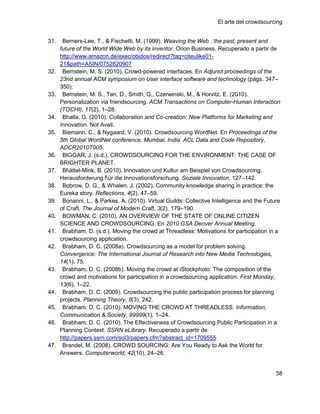 El arte del crowdsourcing


31.    Berners-Lee, T., & Fischetti, M. (1999). Weaving the Web : the past, present and
      future of the World Wide Web by its inventor. Orion Business. Recuperado a partir de
      http://www.amazon.de/exec/obidos/redirect?tag=citeulike01-
      21&path=ASIN/0752820907
32.    Bernstein, M. S. (2010). Crowd-powered interfaces. En Adjunct proceedings of the
      23nd annual ACM symposium on User interface software and technology (págs. 347–
      350).
33.    Bernstein, M. S., Tan, D., Smith, G., Czerwinski, M., & Horvitz, E. (2010).
      Personalization via friendsourcing. ACM Transactions on Computer-Human Interaction
      (TOCHI), 17(2), 1–28.
34.    Bhalla, G. (2010). Collaboration and Co-creation: New Platforms for Marketing and
      Innovation. Not Avail.
35.    Biemann, C., & Nygaard, V. (2010). Crowdsourcing WordNet. En Proceedings of the
      5th Global WordNet conference, Mumbai, India. ACL Data and Code Repository,
      ADCR2010T005.
36.    BIGGAR, J. (s.d.). CROWDSOURCING FOR THE ENVIRONMENT: THE CASE OF
      BRIGHTER PLANET.
37.    Blättel-Mink, B. (2010). Innovation und Kultur am Beispiel von Crowdsourcing.
      Herausforderung für die Innovationsforschung. Soziale Innovation, 127–142.
38.    Bobrow, D. G., & Whalen, J. (2002). Community knowledge sharing in practice: the
      Eureka story. Reflections, 4(2), 47–59.
39.    Bonanni, L., & Parkes, A. (2010). Virtual Guilds: Collective Intelligence and the Future
      of Craft. The Journal of Modern Craft, 3(2), 179–190.
40.    BOWMAN, C. (2010). AN OVERVIEW OF THE STATE OF ONLINE CITIZEN
      SCIENCE AND CROWDSOURCING. En 2010 GSA Denver Annual Meeting.
41.    Brabham, D. (s.d.). Moving the crowd at Threadless: Motivations for participation in a
      crowdsourcing application.
42.    Brabham, D. C. (2008a). Crowdsourcing as a model for problem solving.
      Convergence: The International Journal of Research into New Media Technologies,
      14(1), 75.
43.    Brabham, D. C. (2008b). Moving the crowd at iStockphoto: The composition of the
      crowd and motivations for participation in a crowdsourcing application. First Monday,
      13(6), 1–22.
44.    Brabham, D. C. (2009). Crowdsourcing the public participation process for planning
      projects. Planning Theory, 8(3), 242.
45.    Brabham, D. C. (2010). MOVING THE CROWD AT THREADLESS. Information,
      Communication & Society, 99999(1), 1–24.
46.    Brabham, D. C. (2010). The Effectiveness of Crowdsourcing Public Participation in a
      Planning Context. SSRN eLibrary. Recuperado a partir de
      http://papers.ssrn.com/sol3/papers.cfm?abstract_id=1709555
47.    Brandel, M. (2008). CROWD SOURCING: Are You Ready to Ask the World for
      Answers. Computerworld, 42(10), 24–26.


                                                                                             58
 