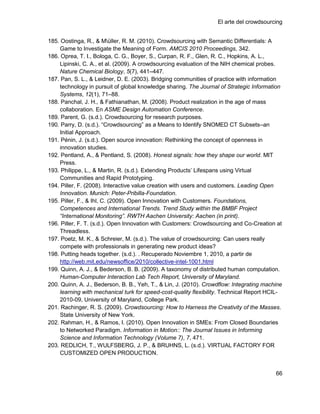 El arte del crowdsourcing


185. Oostinga, R., & Müller, R. M. (2010). Crowdsourcing with Semantic Differentials: A
    Game to Investigate the Meaning of Form. AMCIS 2010 Proceedings, 342.
186. Oprea, T. I., Bologa, C. G., Boyer, S., Curpan, R. F., Glen, R. C., Hopkins, A. L.,
    Lipinski, C. A., et al. (2009). A crowdsourcing evaluation of the NIH chemical probes.
    Nature Chemical Biology, 5(7), 441–447.
187. Pan, S. L., & Leidner, D. E. (2003). Bridging communities of practice with information
    technology in pursuit of global knowledge sharing. The Journal of Strategic Information
    Systems, 12(1), 71–88.
188. Panchal, J. H., & Fathianathan, M. (2008). Product realization in the age of mass
    collaboration. En ASME Design Automation Conference.
189. Parent, G. (s.d.). Crowdsourcing for research purposes.
190. Parry, D. (s.d.). ―Crowdsourcing‖ as a Means to Identify SNOMED CT Subsets–an
    Initial Approach.
191. Pénin, J. (s.d.). Open source innovation: Rethinking the concept of openness in
    innovation studies.
192. Pentland, A., & Pentland, S. (2008). Honest signals: how they shape our world. MIT
    Press.
193. Philippe, L., & Martin, R. (s.d.). Extending Products‘ Lifespans using Virtual
    Communities and Rapid Prototyping.
194. Piller, F. (2008). Interactive value creation with users and customers. Leading Open
    Innovation. Munich: Peter-Pribilla-Foundation.
195. Piller, F., & Ihl, C. (2009). Open Innovation with Customers. Foundations,
    Competences and International Trends. Trend Study within the BMBF Project
    ―International Monitoring‖. RWTH Aachen University: Aachen (in print).
196. Piller, F. T. (s.d.). Open Innovation with Customers: Crowdsourcing and Co-Creation at
    Threadless.
197. Poetz, M. K., & Schreier, M. (s.d.). The value of crowdsourcing: Can users really
    compete with professionals in generating new product ideas?
198. Putting heads together. (s.d.). . Recuperado Noviembre 1, 2010, a partir de
    http://web.mit.edu/newsoffice/2010/collective-intel-1001.html
199. Quinn, A. J., & Bederson, B. B. (2009). A taxonomy of distributed human computation.
    Human-Computer Interaction Lab Tech Report, University of Maryland.
200. Quinn, A. J., Bederson, B. B., Yeh, T., & Lin, J. (2010). Crowdflow: Integrating machine
    learning with mechanical turk for speed-cost-quality flexibility. Technical Report HCIL-
    2010-09, University of Maryland, College Park.
201. Rachinger, R. S. (2009). Crowdsourcing: How to Harness the Creativity of the Masses.
    State University of New York.
202. Rahman, H., & Ramos, I. (2010). Open Innovation in SMEs: From Closed Boundaries
    to Networked Paradigm. Information in Motion:: The Journal Issues in Informing
    Science and Information Technology (Volume 7), 7, 471.
203. REDLICH, T., WULFSBERG, J. P., & BRUHNS, L. (s.d.). VIRTUAL FACTORY FOR
    CUSTOMIZED OPEN PRODUCTION.


                                                                                          66
 