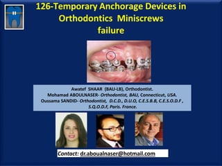 126-Temporary Anchorage Devices in
Orthodontics Miniscrews
failure
Awatef SHAAR (BAU-LB), Orthodontist.
Mohamad ABOULNASER- Orthodontist, BAU, Connecticut, USA.
Oussama SANDID- Orthodontist, D.C.D., D.U.O, C.E.S.B.B, C.E.S.O.D.F ,
S.Q.O.D.F, Paris. France.
Contact: dr.aboualnaser@hotmail.com
www.orthofree.com
 