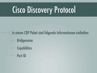 Cisco Discovery Protocol

In einem CDP Paket sind folgende Informationen enthalten
   Bridgename
   Capabilities
   Port ID
 