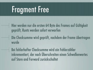 Fragment Free
Hier werden nur die ersten 64 Byte des Frames auf Gültigkeit
geprüft, Runts werden sofort verworfen
Die Chec...