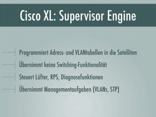 Cisco XL: Supervisor Engine

Programmiert Adress- und VLANtabellen in die Satelliten
Übernimmt keine Switching-Funktionali...
