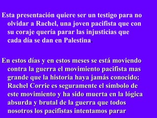 Esta presentación quiere ser un testigo para no olvidar a Rachel, una joven pacifista que con su coraje quería parar las injusticias que cada día se dan en Palestina . En estos días y en estos meses se está moviendo contra la guerra el movimiento pacifista mas grande que la historia haya jamás conocido; Rachel Corrie es seguramente el símbolo de este movimiento y ha sido muerta en la lógica absurda y brutal de la guerra que todos nosotros los pacifistas intentamos parar 