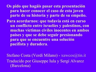 Os pido que hagáis pasar esta presentación para hacer conocer el caso de esta joven  parte de su historia y parte de su empeño.  Para acordarnos: que todavía está en curso un conflicto entre israelíes y palestinos, con muchas víctimas civiles inocentes en ambos países y que se debe seguir presionando para que se encuentre una solución pacifista y duradera . Stefano Costa (Verdi Milano) -  [email_address] Traducido por Giuseppe Iula y Sergi Alvarez (Barcelona) 