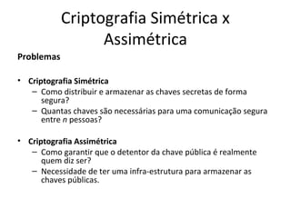 Criptografia Simétrica x 
Assimétrica 
Problemas 
• Criptografia Simétrica 
– Como distribuir e armazenar as chaves secretas de forma 
segura? 
– Quantas chaves são necessárias para uma comunicação segura 
entre n pessoas? 
• Criptografia Assimétrica 
– Como garantir que o detentor da chave pública é realmente 
quem diz ser? 
– Necessidade de ter uma infra-estrutura para armazenar as 
chaves públicas. 
 