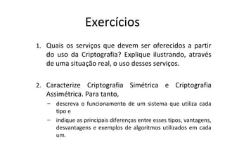 Exercícios 
1. Quais os serviços que devem ser oferecidos a partir 
do uso da Criptografia? Explique ilustrando, através 
de uma situação real, o uso desses serviços. 
2. Caracterize Criptografia Simétrica e Criptografia 
Assimétrica. Para tanto, 
– descreva o funcionamento de um sistema que utiliza cada 
tipo e 
– indique as principais diferenças entre esses tipos, vantagens, 
desvantagens e exemplos de algoritmos utilizados em cada 
um. 
 