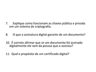 7. Explique como funcionam as chaves pública e privada 
em um sistema de criptografia. 
8. O que a assinatura digital garante de um documento? 
10. É correto afirmar que se um documento foi assinado 
digitalmente ele vem da pessoa que o assinou? 
11. Qual o propósito de um certificado digital? 
 