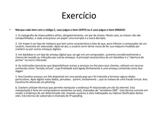 Exercício 
• Marque cada item com o código C, caso julgue o item CERTO ou E caso julgue o item ERRADO: 
1. A criptografia de chave pública utiliza, obrigatoriamente, um par de chaves. Neste caso, as chaves não são 
compartilhadas, e cada uma possui um papel: uma encripta e a outra decripta. 
2. Um trojan é um tipo de malware que tem como característica o fato de que, para infectar o computador de um 
usuário, necessita ser executado. Após tal ato, o usuário corre sérios riscos de ter sua máquina invadida por 
crackers ou por outras ameaças digitais. 
3. Um backdoor é um tipo de ameaça digital que, ao agir em um computador, aumenta consideravelmente a 
chance de invasão ou infecções por outras ameaças. A principal característica de um backdoor é a "abertura de 
portas" no micro infectado. 
4. As instituições bancárias que disponibilizam acesso a serviços on-line para seus clientes, utilizam um recurso 
conhecido como "teclado virtual", cuja finalidade está ligada diretamente à uma ameaça conhecida como key-logger. 
5. Ana Carolina acessou um link disponível em uma janela pop-up e foi induzida a fornecer alguns dados 
particulares. Após digitar estes dados, percebeu - porém, tardiamente -, que se tratava de uma fraude virtual. Ana 
Carolina foi vítima de um phishing. 
6. Crackers utilizam técnicas que permite manipular o endereço IP relacionado um site da internet. Esta 
manipulação é feita em computadores existentes na web, chamados de "servidores DNS". Esta técnica consiste em 
mudar o endereço de um determinado site, levando usuários à sites indesejados ou réplicas falsificadas destes 
sites. Esta técnica de subversão é chamada de IP-spoofing. 
 