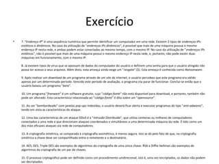 Exercício 
• 7. "Endereço IP" é uma seqüência numérica que permite identificar um computador em uma rede. Existem 2 tipos de endereços IPs: 
estáticos e dinâmicos. No caso da utilização de "endereços IPs dinâmicos", é possível que mais de uma máquina possua o mesmo 
endereço IP nesta rede, e ambas podem estar conectadas ao mesmo tempo, com o mesmo IP. No caso da utilização de "endereços IPs 
estáticos", não é possível que mais de uma máquina possui o mesmo endereço IP nesta rede, e, portanto, não pode existir duas 
máquinas em funcionamento, com o mesmo IP. 
8. Já existem tipos de vírus que se apossam de dados do computador do usuário e definem uma senha para que o usuário atingido não 
possa ter acesso a seus arquivos. Além disto, esta ameaça ainda exige um "resgate" ($). Esta ameaça é conhecida como Ransonware. 
9. Após realizar um download de um programa através de um site da internet, o usuário percebeu que este programa era válido 
apenas por um determinado período. Vencido este período de avaliação, o programa iria parar de funcionar. Conclui-se então que o 
usuário baixou um programa "beta". 
10. Um programa "freeware" é um software gratuito, cujo "código-fonte" não está disponível para download, e portanto, também não 
pode ser alterado. Esta característica relacionada ao "código-fonte" é dita sobre um "opensource". 
11. Ao ser "bombardeado" com janelas pop-ups indevidas, o usuário deverá ficar alerta e executar programas do tipo "anti-adwares", 
tendo em vista as características do ataque. 
12. Uma das características de um ataque DDoS é a "Intrusão Distribuída", que utiliza centenas ou milhares de computadores 
conectados a uma rede e que direcionam ataques coordenados e simultâneos a uma determinada máquina da rede. É tido como um 
dos mais eficazes ataques via rede de computadores. 
13. A criptografia simétrica, se comparada à criptografia assimétrica, é menos segura. Isto se dá pelo fato de que, na criptografia 
simétrica a chave deve ser compartilhada entre o remetente e o destinatário. 
14. AES, DES, Triple DES são exemplos de algoritmos da criptografia de uma única chave. RSA e Diffie Hellman são exemplos de 
algoritmos da criptografia de um par de chaves. 
15. O processo criptográfico pode ser definido como um procedimento unidirecional, isto é, uma vez encriptados, os dados não podem 
ser decriptados. 
 