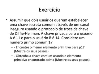 Exercício 
• Assumir que dois usuários querem estabelecer 
uma chave secreta comum através de um canal 
inseguro usando o protocolo de troca de chave 
de Diffie-Hellman. A chave privada para o usuário 
A é 11 e para o usuário B é 14. Considere um 
número primo comum 17 
– - Encontre o menor elemento primitivo para p17 
(Mostre os seus passos). 
– - Obtenha a chave comum usando o elemento 
primitivo encontrado acima (Mostre os seus passos). 
