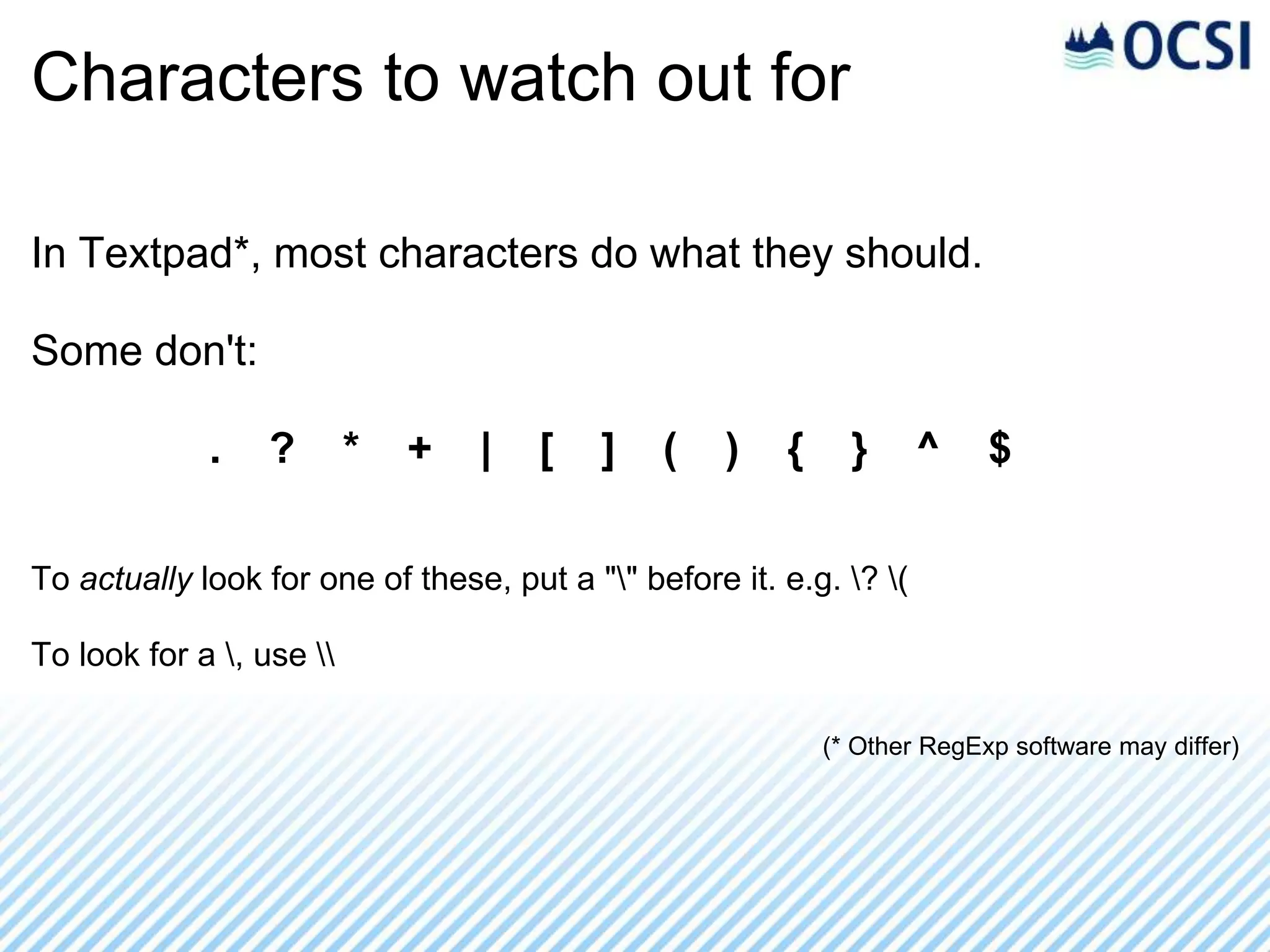 Characters to watch out for

In Textpad*, most characters do what they should.

Some don't:

             .    ?       *   +   |   [   ]    (    )   {     }      ^    $

To actually look for one of these, put a "" before it. e.g. ? (

To look for a , use 

                                                            (* Other RegExp software may differ)
 